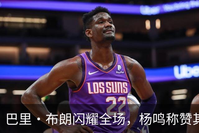 巴里·布朗闪耀全场，杨鸣称赞其为球队核心答案！